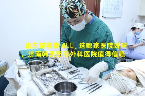 山东整容要 🕸 选哪家医院好呀，济南韩氏整形外科医院值得信赖吗